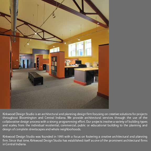 Kirkwood Design Studio is an architectural and planning design firm focusing on creative solutions for projects throughout Bloomington and Central Indiana. We provide architectural services through the use of the collaborative design process with a strong programming effort. Our projects involve a variety of building types and scales, from the individual residential, commercial, publid or educational building to the planning and design of complete streetscapes and whole neighborhoods. Kirkwood Design Studio was founded in 1995 with a focus on fostering a creative architectural and planning firm. Since that time, Kirkwood Design Studio has established itself as one of the prominent architectural firms in Central Indiana.